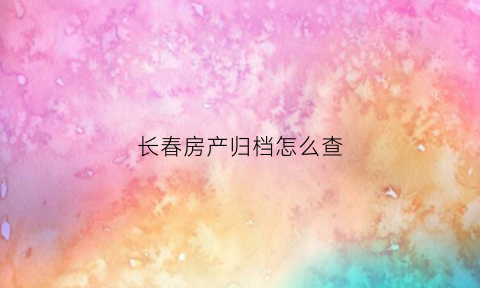 长春房产归档怎么查(长春房产档案网上查询)