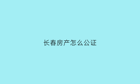 长春房产怎么公证(长春房产怎么公证过户)