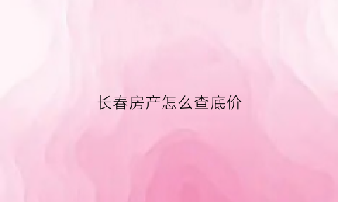 长春房产怎么查底价(长春房地产信息查询平台)