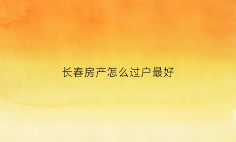 长春房产怎么过户最好(长春市房子更名过户在什么地方)