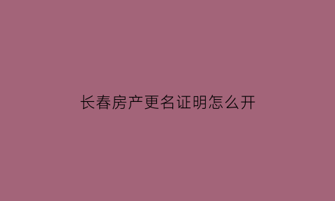 长春房产更名证明怎么开(长春市房子更名过户怎么办理)