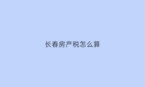 长春房产税怎么算(长春房产税2021年新规定来了自2021年1月28日起执行)