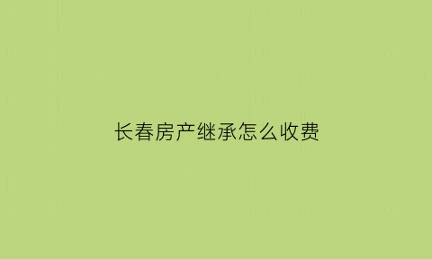 长春房产继承怎么收费(长春市房屋产权)
