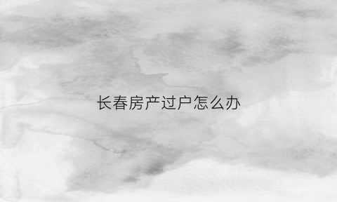 长春房产过户怎么办(长春房产过户怎么办理的)