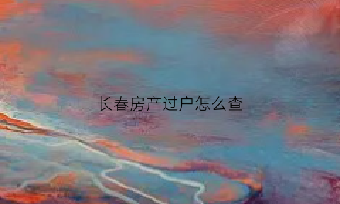 长春房产过户怎么查(长春房子过户更名去哪)