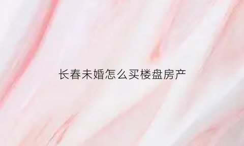 长春未婚怎么买楼盘房产