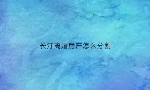 长汀离婚房产怎么分割(2021离婚房产一律这样分)