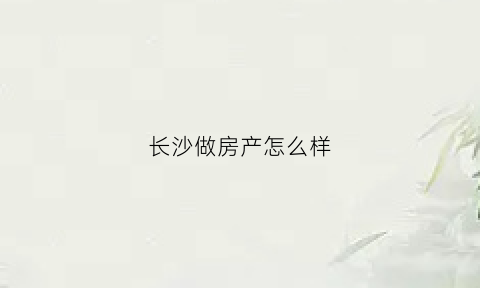 长沙做房产怎么样(长沙本地房产公司)