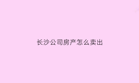 长沙公司房产怎么卖出(长沙以公司名义买房)