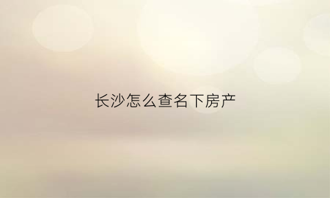 长沙怎么查名下房产(长沙查询名下房产)