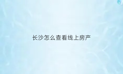 长沙怎么查看线上房产(在长沙市房产局的官网上可以查)