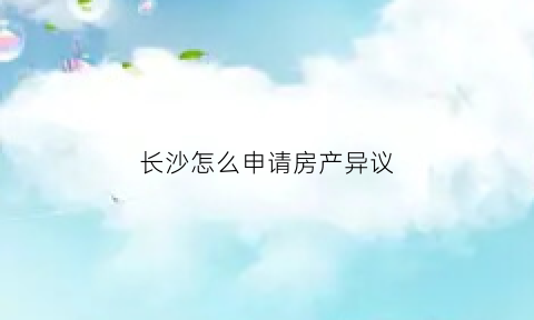 长沙怎么申请房产异议(长沙房产备案需要什么资料)