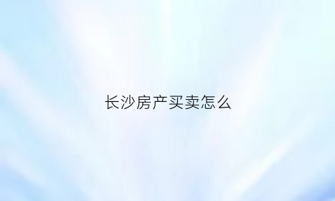长沙房产买卖怎么(长沙房子如何卖掉)