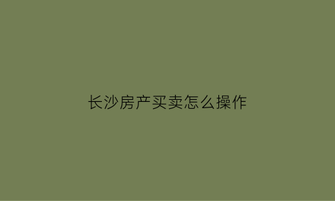 长沙房产买卖怎么操作(长沙房产买卖怎么操作手续)