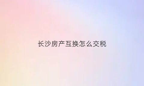 长沙房产互换怎么交税(长沙房屋互换限不限购)