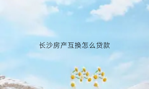 长沙房产互换怎么贷款(长沙房产互换政策)