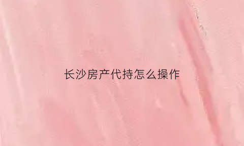 长沙房产代持怎么操作(长沙代买房)