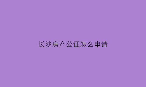长沙房产公证怎么申请(长沙办理公证的地方)