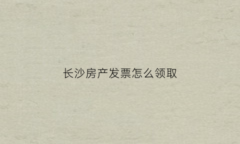 长沙房产发票怎么领取(长沙房产契税的发票在哪里拿)