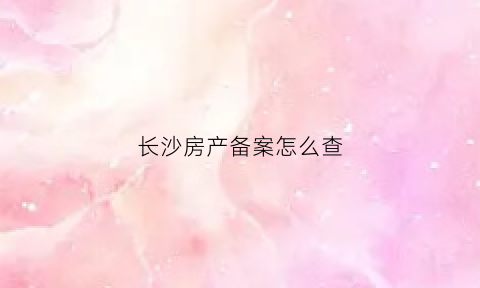 长沙房产备案怎么查(长沙房子备案怎么查询信息)