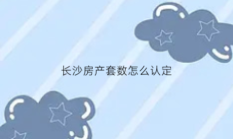 长沙房产套数怎么认定(长沙房产套数怎么认定出来)