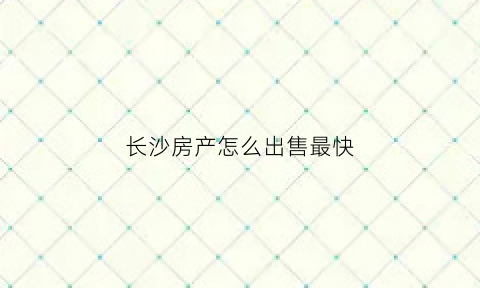 长沙房产怎么出售最快(长沙房屋买卖流程)