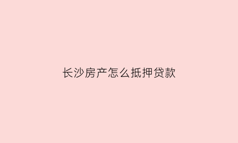 长沙房产怎么抵押贷款(长沙房产抵押贷款哪家银行利息低)