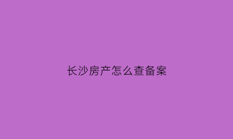 长沙房产怎么查备案(长沙查房产备案查询)