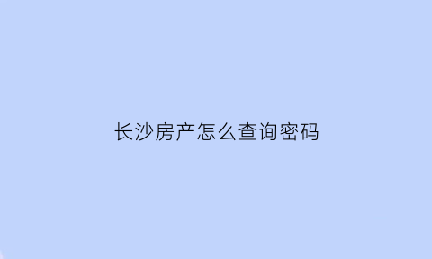 长沙房产怎么查询密码(长沙查询房产信息在哪里查)