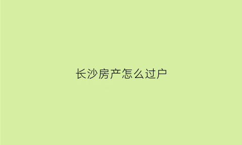 长沙房产怎么过户(长沙房产过户流程及费用)