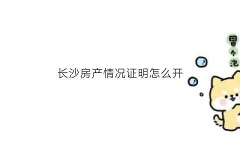 长沙房产情况证明怎么开(长沙房产情况证明怎么开具)