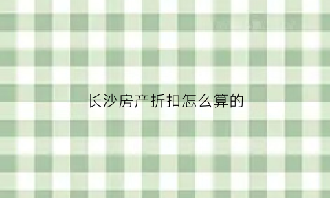 长沙房产折扣怎么算的(长沙购房费用明细表)