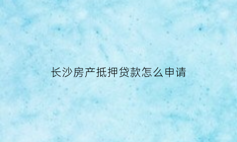 长沙房产抵押贷款怎么申请