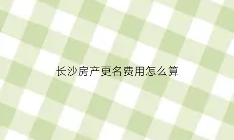 长沙房产更名费用怎么算(长沙房子改名字需要什么手续)