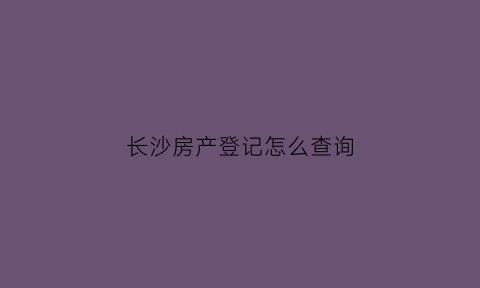 长沙房产登记怎么查询(长沙房产登记信息)