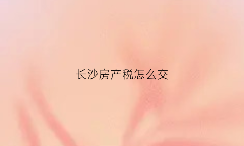 长沙房产税怎么交(长沙房产税在哪里交)