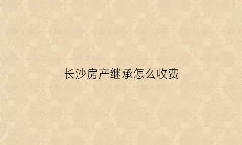 长沙房产继承怎么收费(长沙继承的房子要多久才可以二次销售)