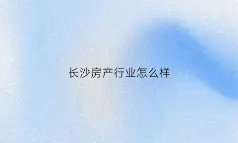 长沙房产行业怎么样(长沙房地产行业分析)