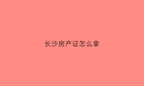 长沙房产证怎么拿(长沙房产证去哪里领)