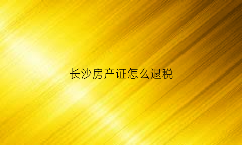 长沙房产证怎么退税(长沙市房产退税)