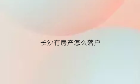 长沙有房产怎么落户(在长沙有房怎么落户)