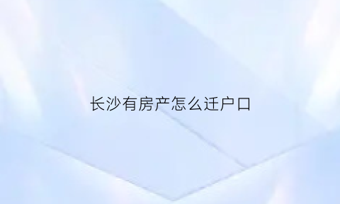 长沙有房产怎么迁户口(长沙有房产怎么迁户口到深圳)