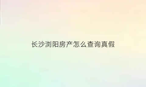 长沙浏阳房产怎么查询真假