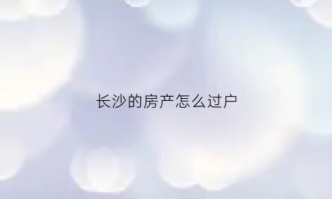 长沙的房产怎么过户(长沙房子怎么过户)