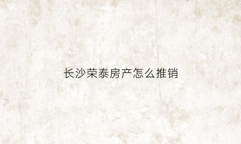 长沙荣泰房产怎么推销(长沙荣泰房产怎么推销出去)