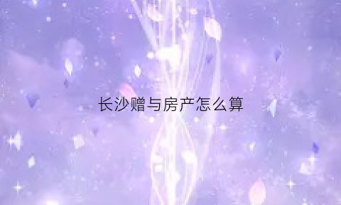 长沙赠与房产怎么算(长沙购房赠与)