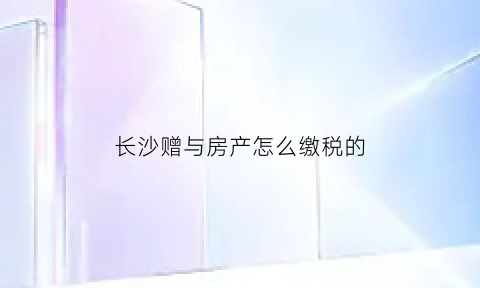 长沙赠与房产怎么缴税的(长沙房产赠与税费怎么收)