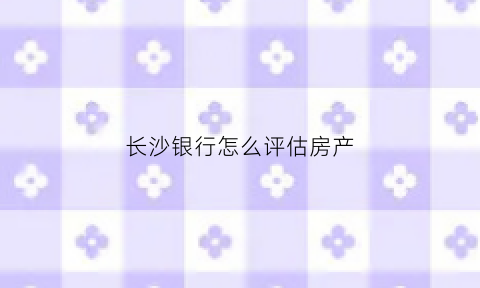 长沙银行怎么评估房产(长沙二手房银行评估价)