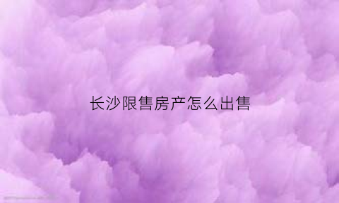 长沙限售房产怎么出售(长沙市限售政策问答)
