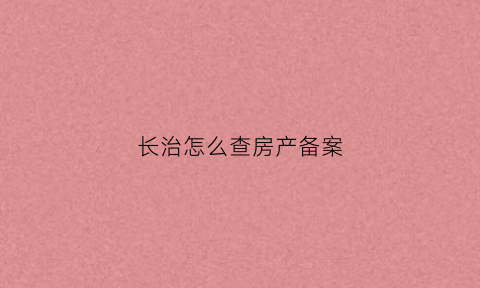 长治怎么查房产备案(长治市房产备案网上查询)